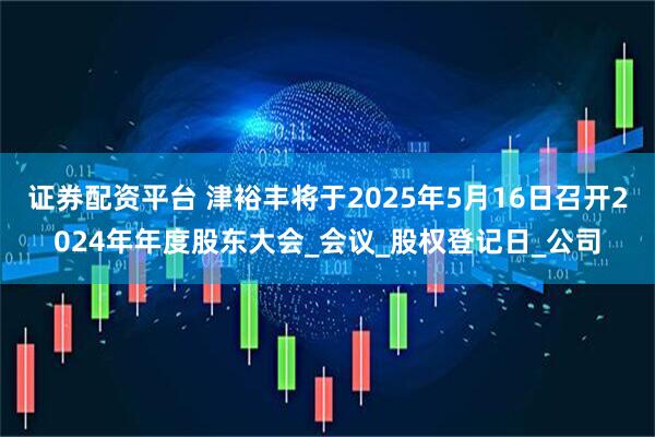 证券配资平台 津裕丰将于2025年5月16日召开2024年年度股东大会_会议_股权登记日_公司