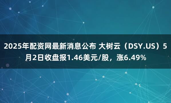 2025年配资网最新消息公布 大树云（DSY.US）5月2日收盘报1.46美元/股，涨6.49%
