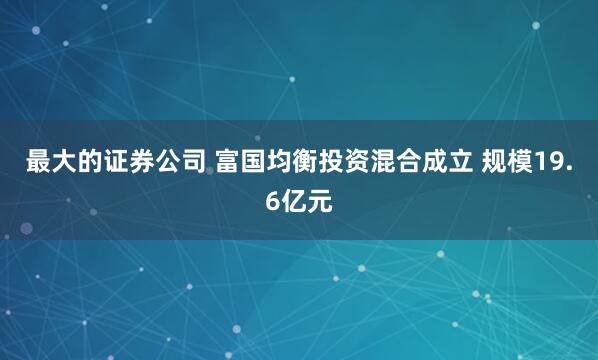 最大的证券公司 富国均衡投资混合成立 规模19.6亿元