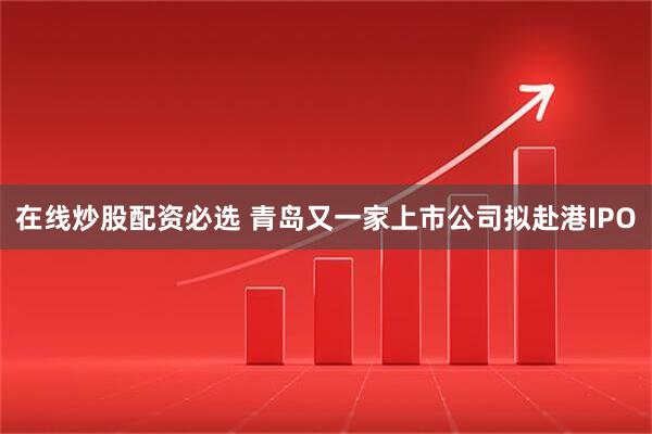 在线炒股配资必选 青岛又一家上市公司拟赴港IPO