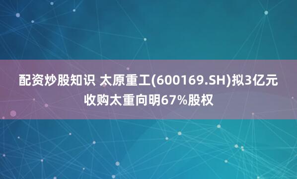配资炒股知识 太原重工(600169.SH)拟3亿元收购太重向明67%股权