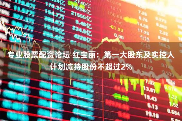 专业股票配资论坛 红宝丽：第一大股东及实控人计划减持股份不超过2%