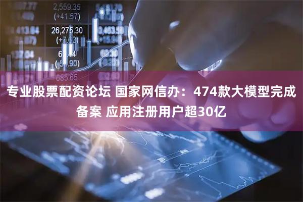 专业股票配资论坛 国家网信办：474款大模型完成备案 应用注册用户超30亿