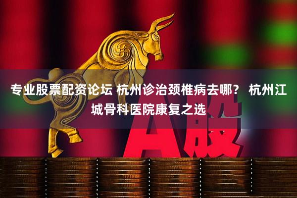 专业股票配资论坛 杭州诊治颈椎病去哪？ 杭州江城骨科医院康复之选