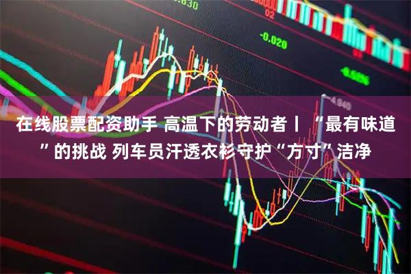 在线股票配资助手 高温下的劳动者丨 “最有味道”的挑战 列车员汗透衣衫守护“方寸”洁净