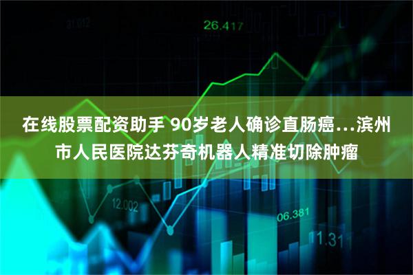 在线股票配资助手 90岁老人确诊直肠癌…滨州市人民医院达芬奇机器人精准切除肿瘤