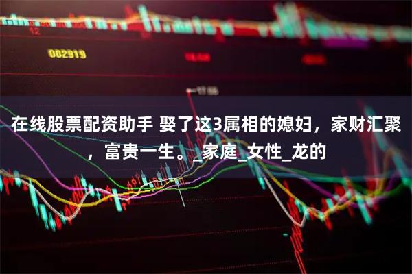 在线股票配资助手 娶了这3属相的媳妇，家财汇聚，富贵一生。_家庭_女性_龙的