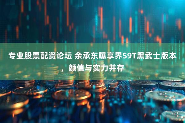 专业股票配资论坛 余承东曝享界S9T黑武士版本，颜值与实力并存
