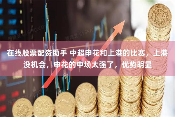 在线股票配资助手 中超申花和上港的比赛，上港没机会，申花的中场太强了，优势明显