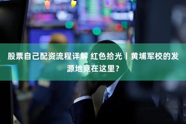 股票自己配资流程详解 红色拾光丨黄埔军校的发源地竟在这里？