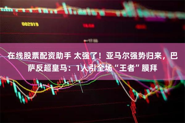 在线股票配资助手 太强了！亚马尔强势归来，巴萨反超皇马：1人引全场“王者”膜拜