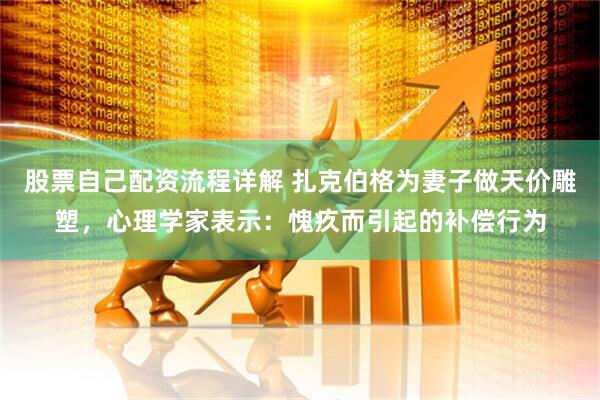 股票自己配资流程详解 扎克伯格为妻子做天价雕塑，心理学家表示：愧疚而引起的补偿行为