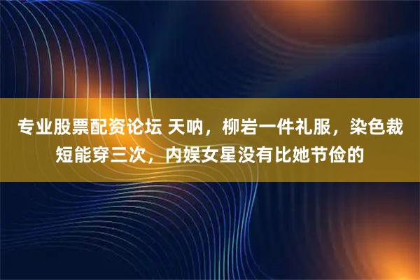 专业股票配资论坛 天呐，柳岩一件礼服，染色裁短能穿三次，内娱女星没有比她节俭的