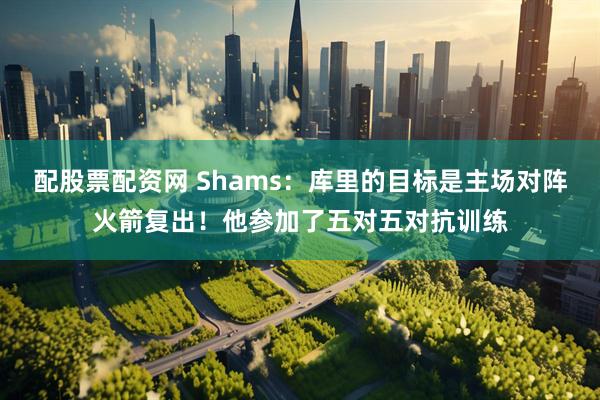 配股票配资网 Shams：库里的目标是主场对阵火箭复出！他参加了五对五对抗训练