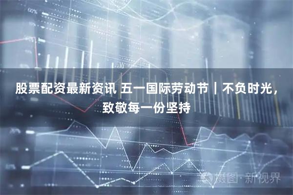 股票配资最新资讯 五一国际劳动节｜不负时光，致敬每一份坚持
