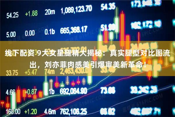 线下配资 9大女星腿精大揭秘：真实腿型对比图流出，刘亦菲肉感美引爆审美新革命！