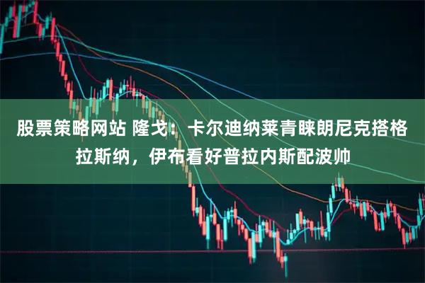 股票策略网站 隆戈：卡尔迪纳莱青睐朗尼克搭格拉斯纳，伊布看好普拉内斯配波帅