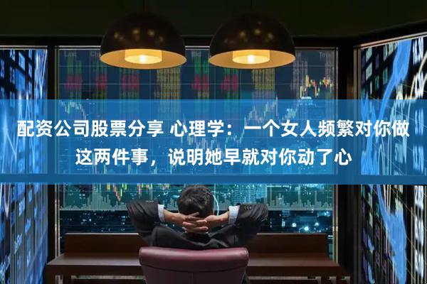 配资公司股票分享 心理学：一个女人频繁对你做这两件事，说明她早就对你动了心