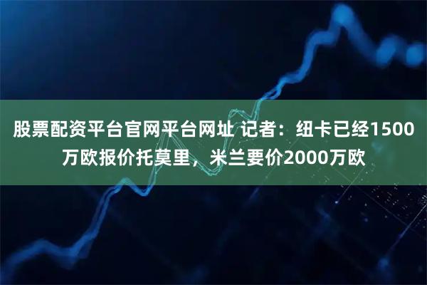 股票配资平台官网平台网址 记者：纽卡已经1500万欧报价托莫里，米兰要价2000万欧
