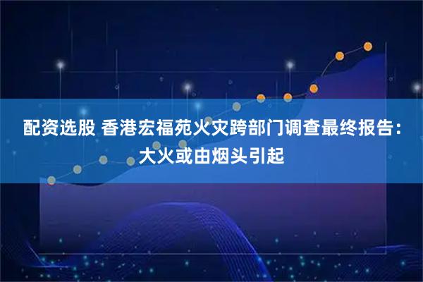 配资选股 香港宏福苑火灾跨部门调查最终报告：大火或由烟头引起