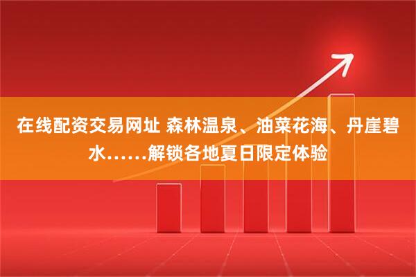 在线配资交易网址 森林温泉、油菜花海、丹崖碧水……解锁各地夏日限定体验