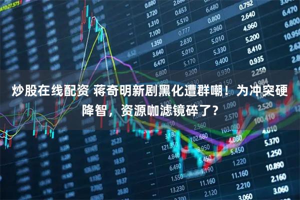 炒股在线配资 蒋奇明新剧黑化遭群嘲！为冲突硬降智，资源咖滤镜碎了？