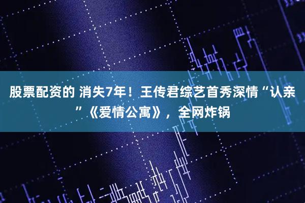 股票配资的 消失7年！王传君综艺首秀深情“认亲”《爱情公寓》，全网炸锅