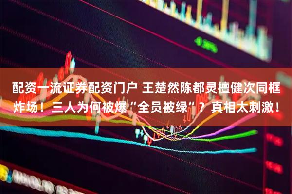 配资一流证券配资门户 王楚然陈都灵檀健次同框炸场！三人为何被爆“全员被绿”？真相太刺激！