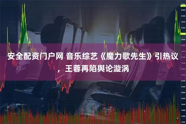 安全配资门户网 音乐综艺《魔力歌先生》引热议，王蓉再陷舆论漩涡