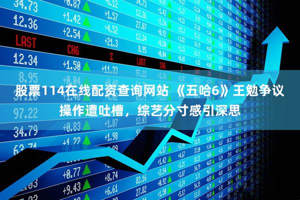 股票114在线配资查询网站 《五哈6》王勉争议操作遭吐槽,综艺分寸感引深思