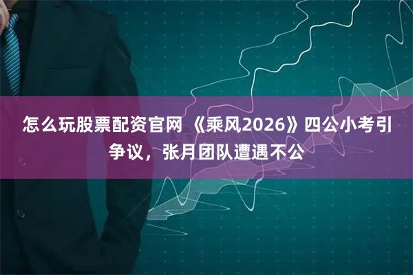 怎么玩股票配资官网 《乘风2026》四公小考引争议，张月团队遭遇不公