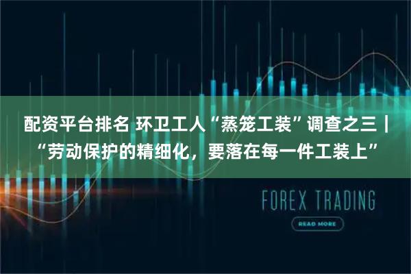 配资平台排名 环卫工人“蒸笼工装”调查之三｜“劳动保护的精细化，要落在每一件工装上”