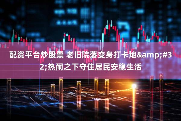 配资平台炒股票 老旧院落变身打卡地 热闹之下守住居民安稳生活
