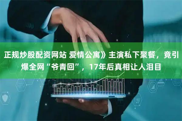 正规炒股配资网站 爱情公寓》主演私下聚餐，竟引爆全网“爷青回”，17年后真相让人泪目