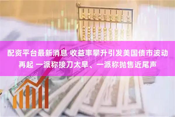 配资平台最新消息 收益率攀升引发美国债市波动再起 一派称接刀太早、一派称抛售近尾声