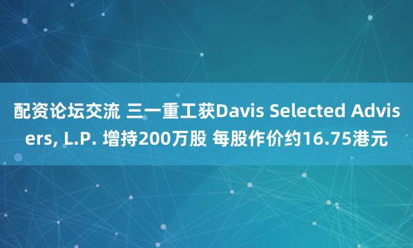 配资论坛交流 三一重工获Davis Selected Advisers, L.P. 增持200万股 每股作价约16.75港元